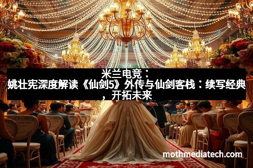 米兰电竞：姚壮宪深度解读《仙剑5》外传与仙剑客栈：续写经典，开拓未来